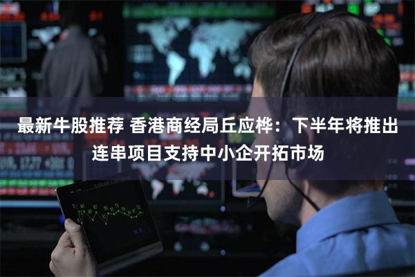 最新牛股推荐 香港商经局丘应桦：下半年将推出连串项目支持中小企开拓市场