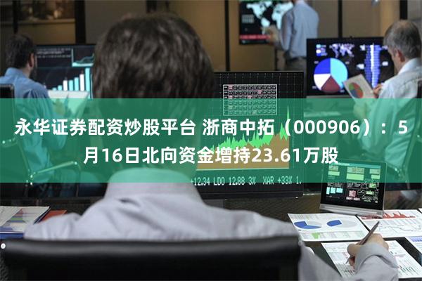 永华证券配资炒股平台 浙商中拓（000906）：5月16日北向资金增持23.61万股