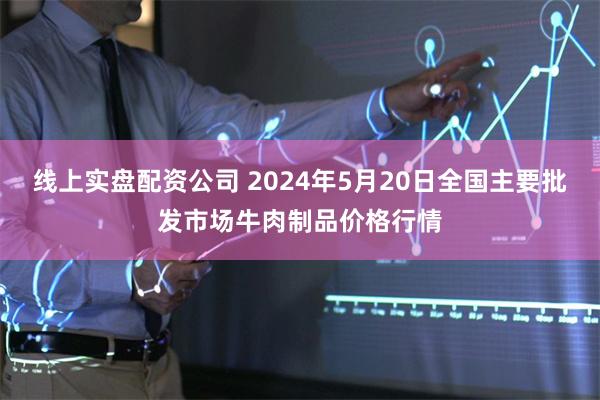 线上实盘配资公司 2024年5月20日全国主要批发市场牛肉制品价格行情