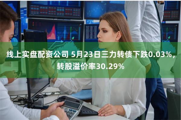 线上实盘配资公司 5月23日三力转债下跌0.03%，转股溢价率30.29%