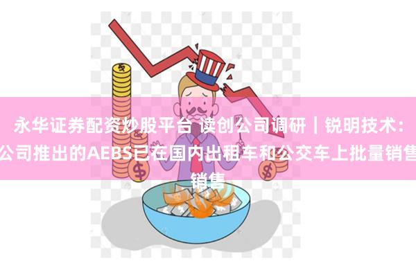 永华证券配资炒股平台 读创公司调研｜锐明技术：公司推出的AEBS已在国内出租车和公交车上批量销售