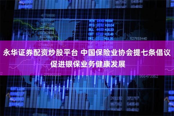 永华证券配资炒股平台 中国保险业协会提七条倡议 促进银保业务健康发展