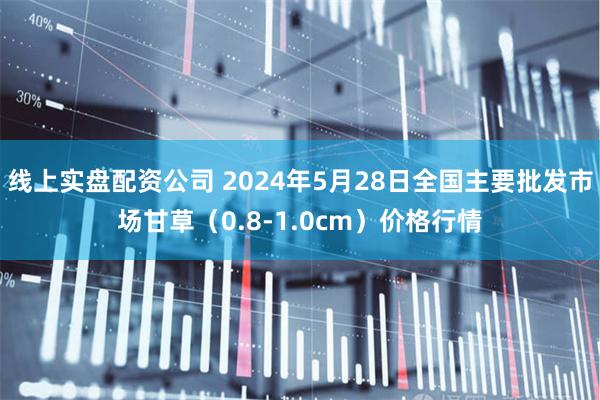 线上实盘配资公司 2024年5月28日全国主要批发市场甘草（0.8-1.0cm）价格行情