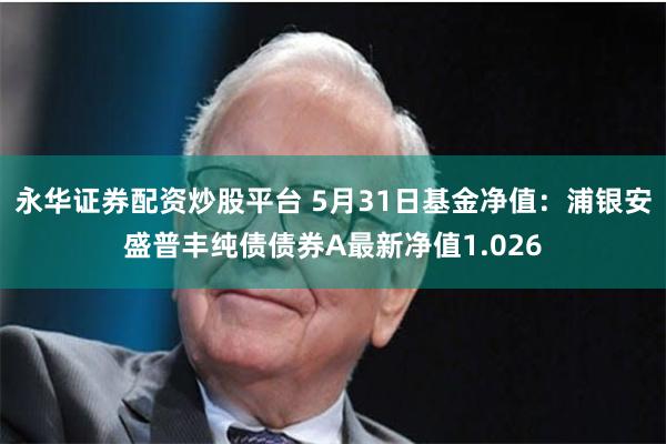 永华证券配资炒股平台 5月31日基金净值：浦银安盛普丰纯债债券A最新净值1.026