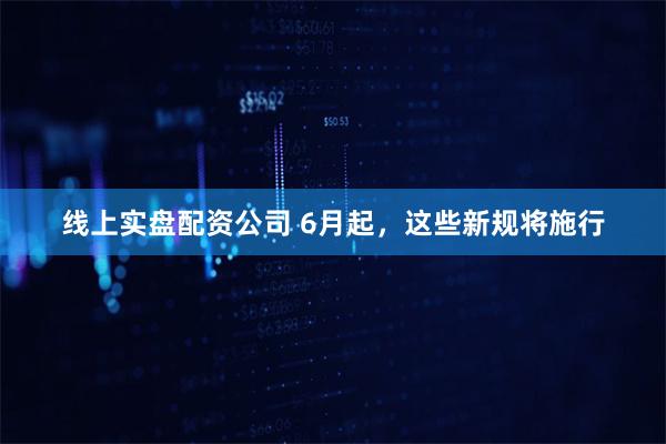 线上实盘配资公司 6月起，这些新规将施行