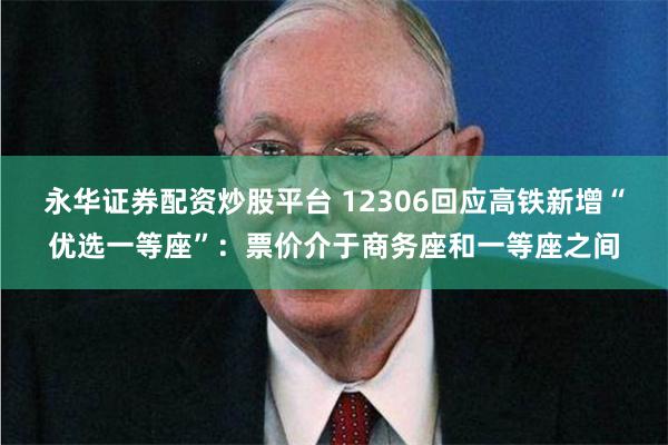 永华证券配资炒股平台 12306回应高铁新增“优选一等座”：票价介于商务座和一等座之间