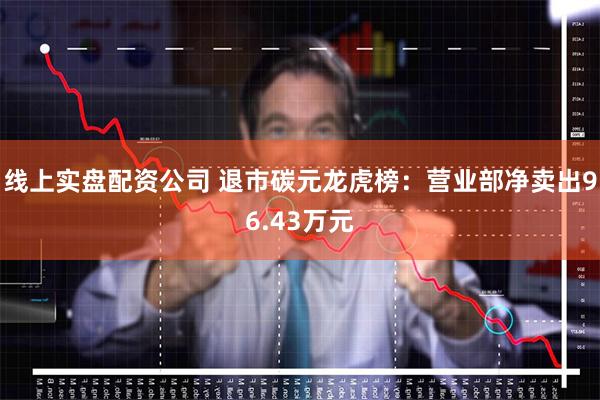 线上实盘配资公司 退市碳元龙虎榜：营业部净卖出96.43万元