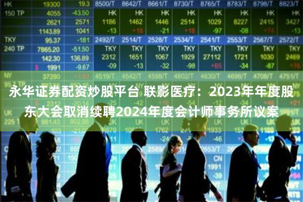 永华证券配资炒股平台 联影医疗：2023年年度股东大会取消续聘2024年度会计师事务所议案