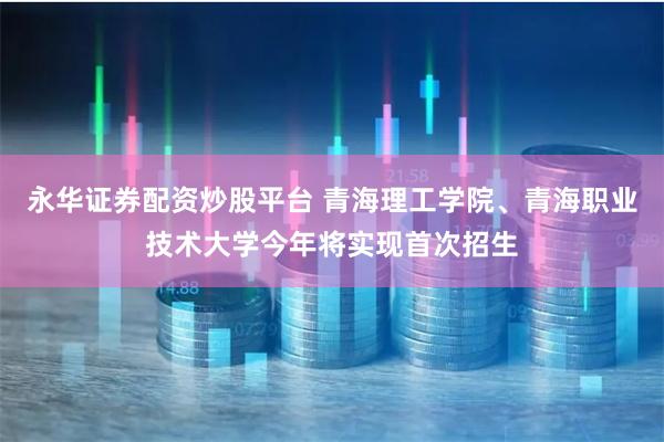 永华证券配资炒股平台 青海理工学院、青海职业技术大学今年将实现首次招生