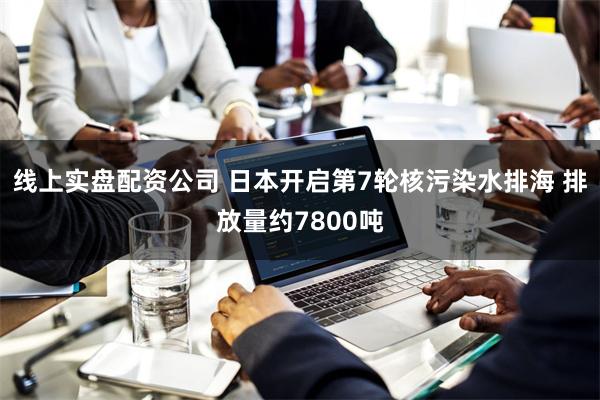 线上实盘配资公司 日本开启第7轮核污染水排海 排放量约7800吨