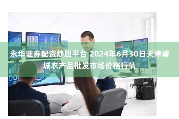 永华证券配资炒股平台 2024年6月30日天津碧城农产品批发