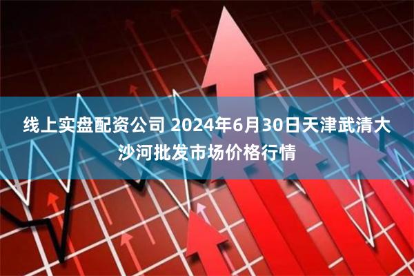 线上实盘配资公司 2024年6月30日天津武清大沙河批发市场价格行情