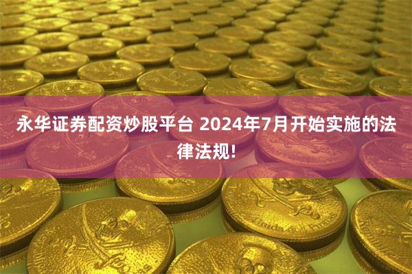 永华证券配资炒股平台 2024年7月开始实施的法律法规!