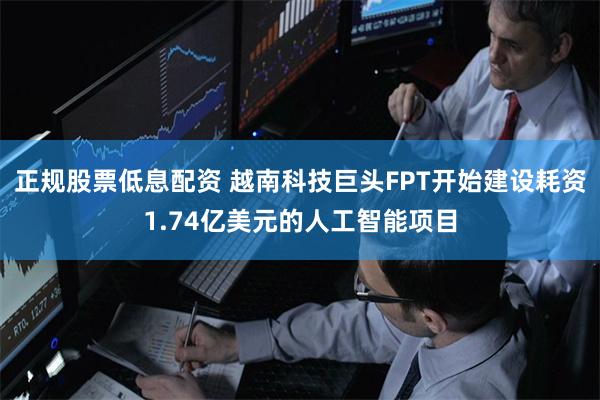 正规股票低息配资 越南科技巨头FPT开始建设耗资1.74亿美元的人工智能项目