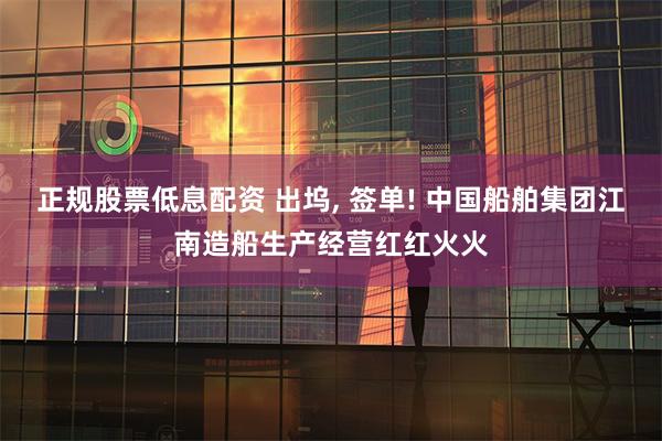 正规股票低息配资 出坞, 签单! 中国船舶集团江南造船生产经营红红火火