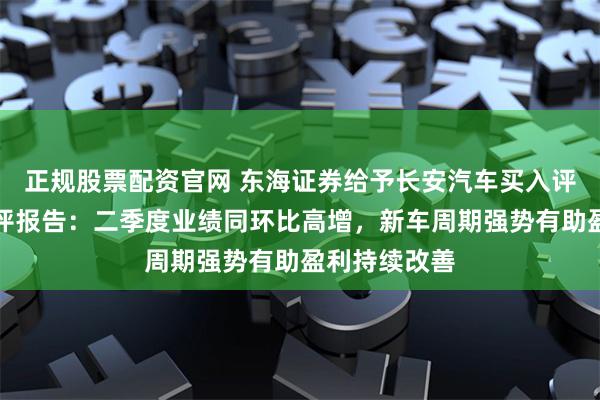 正规股票配资官网 东海证券给予长安汽车买入评级，公司简评报告：二季度业绩同环比高增，新车周期强势有助盈利持续改善