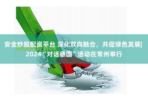 安全炒股配资平台 深化双向融合，共促绿色发展| 2024“对话德国”活动在常州举行