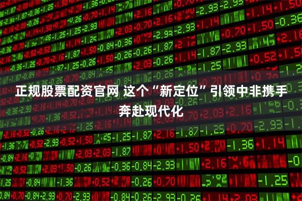 正规股票配资官网 这个“新定位”引领中非携手奔赴现代化