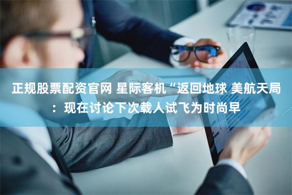 正规股票配资官网 星际客机“返回地球 美航天局：现在讨论下次载人试飞为时尚早