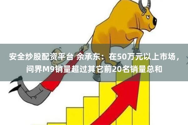 安全炒股配资平台 余承东：在50万元以上市场，问界M9销量超过其它前20名销量总和