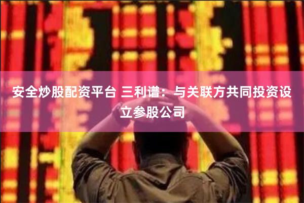 安全炒股配资平台 三利谱：与关联方共同投资设立参股公司