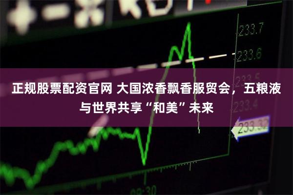 正规股票配资官网 大国浓香飘香服贸会，五粮液与世界共享“和美”未来