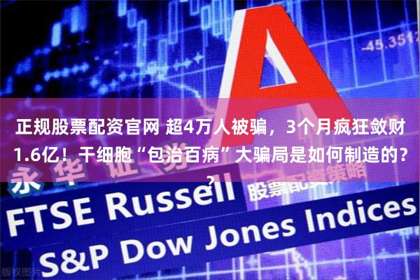 正规股票配资官网 超4万人被骗，3个月疯狂敛财1.6亿！干细胞“包治百病”大骗局是如何制造的？