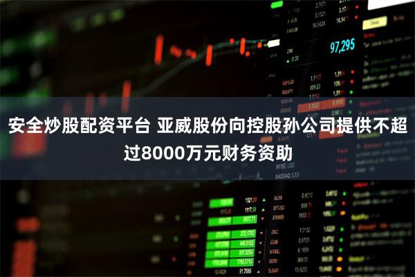 安全炒股配资平台 亚威股份向控股孙公司提供不超过8000万元财务资助