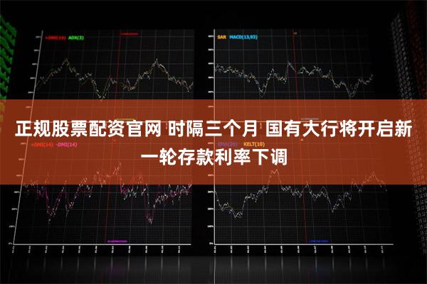 正规股票配资官网 时隔三个月 国有大行将开启新一轮存款利率下调