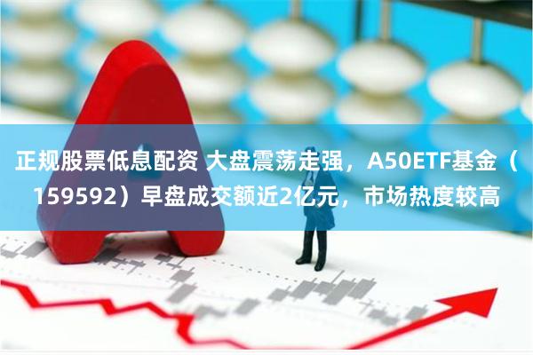 正规股票低息配资 大盘震荡走强，A50ETF基金（159592）早盘成交额近2亿元，市场热度较高