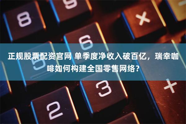 正规股票配资官网 单季度净收入破百亿，瑞幸咖啡如何构建全国零售网络？