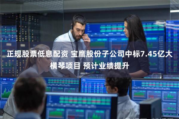 正规股票低息配资 宝鹰股份子公司中标7.45亿大横琴项目 预计业绩提升