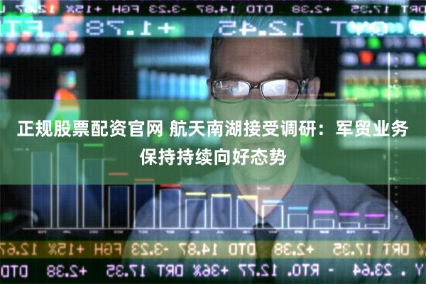 正规股票配资官网 航天南湖接受调研：军贸业务保持持续向好态势