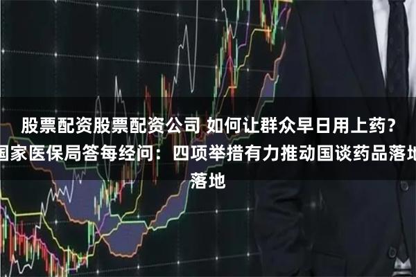 股票配资股票配资公司 如何让群众早日用上药？国家医保局答每经问：四项举措有力推动国谈药品落地
