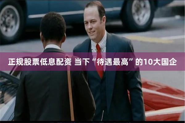 正规股票低息配资 当下“待遇最高”的10大国企