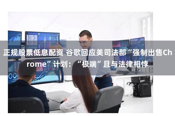 正规股票低息配资 谷歌回应美司法部“强制出售Chrome”计划：“极端”且与法律相悖