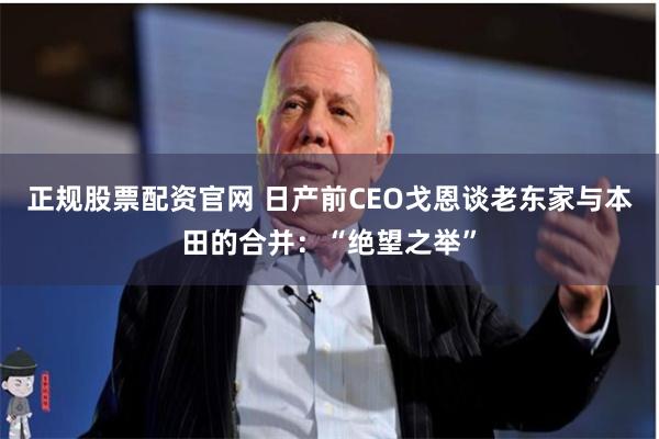 正规股票配资官网 日产前CEO戈恩谈老东家与本田的合并：“绝